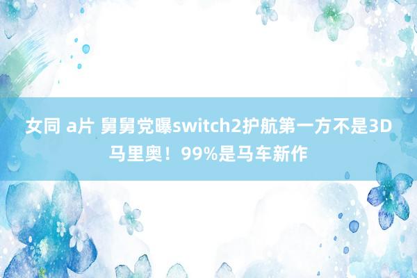 女同 a片 舅舅党曝switch2护航第一方不是3D马里奥！99%是马车新作
