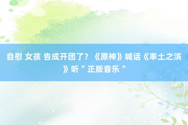 自慰 女孩 告成开团了？《原神》喊话《率土之滨》听＂正版音乐＂