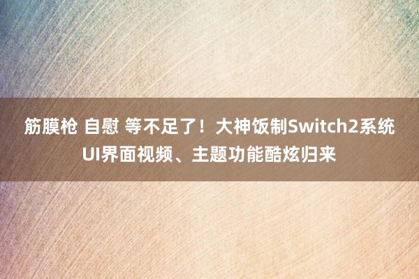 筋膜枪 自慰 等不足了！大神饭制Switch2系统UI界面视频、主题功能酷炫归来