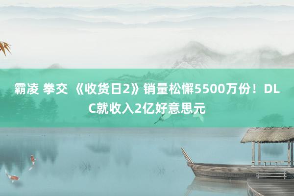 霸凌 拳交 《收货日2》销量松懈5500万份！DLC就收入2亿好意思元