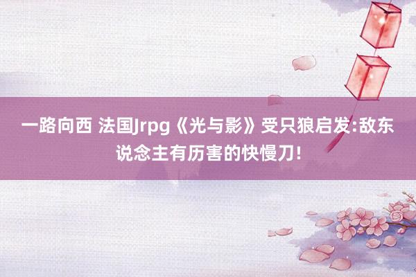 一路向西 法国Jrpg《光与影》受只狼启发:敌东说念主有历害的快慢刀!