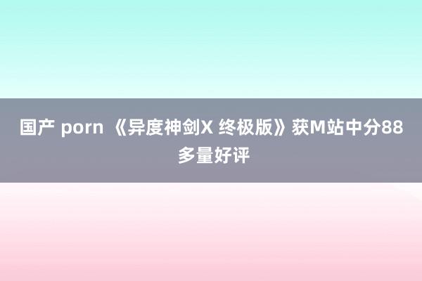 国产 porn 《异度神剑X 终极版》获M站中分88 多量好评