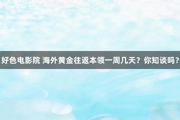 好色电影院 海外黄金往返本领一周几天？你知谈吗？
