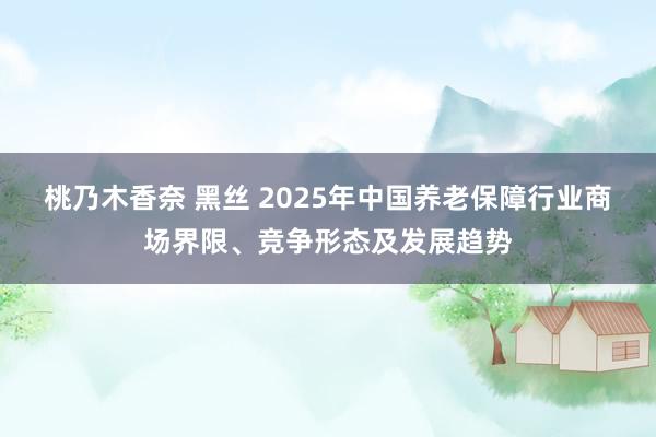 桃乃木香奈 黑丝 2025年中国养老保障行业商场界限、竞争形态及发展趋势