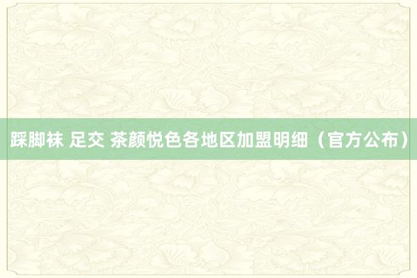 踩脚袜 足交 茶颜悦色各地区加盟明细（官方公布）