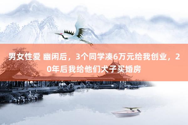 男女性爱 幽闲后，3个同学凑6万元给我创业，20年后我给他们犬子买婚房