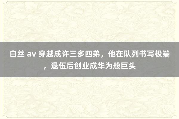 白丝 av 穿越成许三多四弟，他在队列书写极端，退伍后创业成华为般巨头