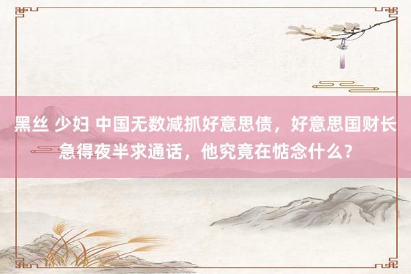 黑丝 少妇 中国无数减抓好意思债，好意思国财长急得夜半求通话，他究竟在惦念什么？