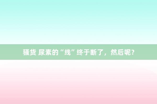 骚货 尿素的“线”终于断了，然后呢？