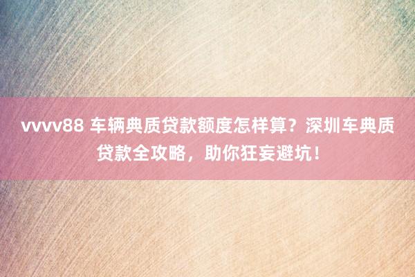 vvvv88 车辆典质贷款额度怎样算？深圳车典质贷款全攻略，助你狂妄避坑！