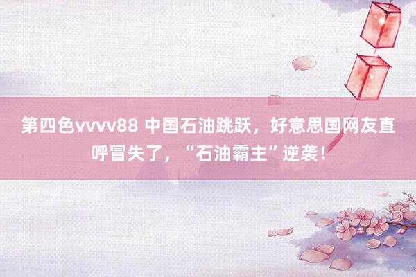 第四色vvvv88 中国石油跳跃，好意思国网友直呼冒失了，“石油霸主”逆袭！