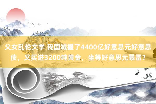 父女乱伦文学 我国减握了4400亿好意思元好意思债，又买进3200吨黄金，坐等好意思元暴雷？