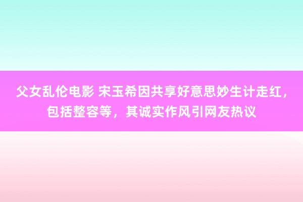 父女乱伦电影 宋玉希因共享好意思妙生计走红，包括整容等，其诚实作风引网友热议
