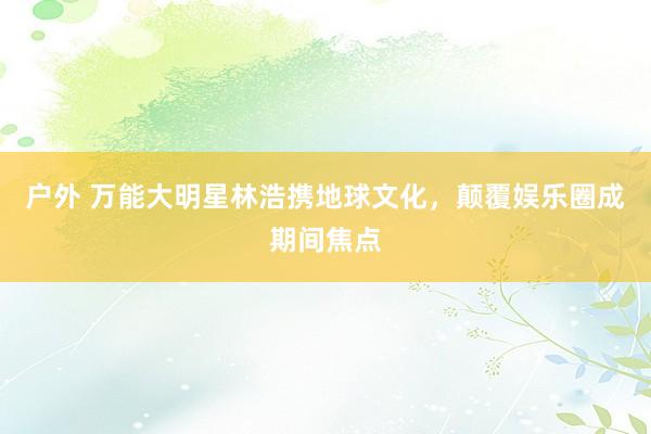 户外 万能大明星林浩携地球文化，颠覆娱乐圈成期间焦点