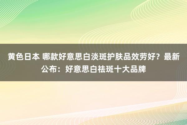 黄色日本 哪款好意思白淡斑护肤品效劳好？最新公布：好意思白祛斑十大品牌