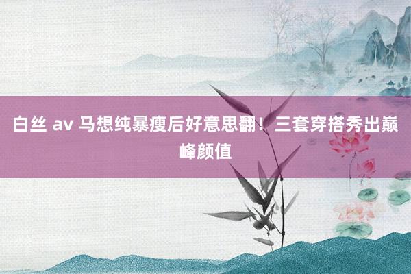 白丝 av 马想纯暴瘦后好意思翻！三套穿搭秀出巅峰颜值