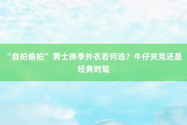 “自拍偷拍” 男士换季外衣若何选？牛仔夹克还是经典时髦