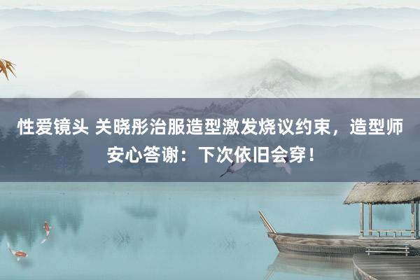 性爱镜头 关晓彤治服造型激发烧议约束，造型师安心答谢：下次依旧会穿！