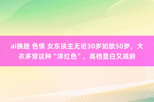 ai换脸 色情 女东谈主无论30岁如故50岁，大衣多穿这种“洋红色”，高档显白又减龄