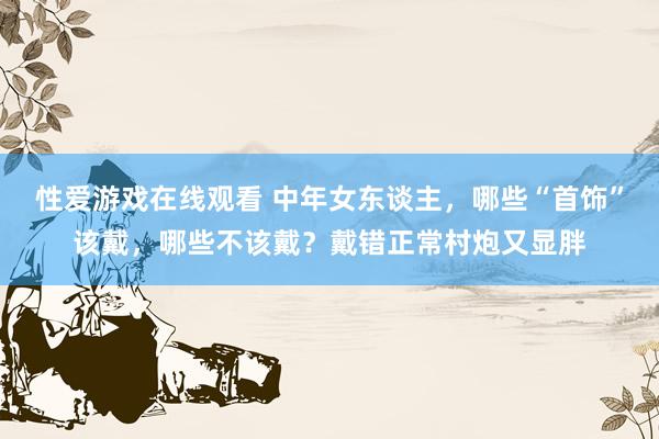 性爱游戏在线观看 中年女东谈主，哪些“首饰”该戴，哪些不该戴？戴错正常村炮又显胖