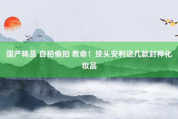 国产精品 自拍偷拍 救命！按头安利这几款封神化妆品