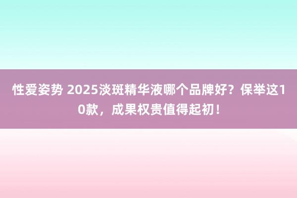 性爱姿势 2025淡斑精华液哪个品牌好？保举这10款，成果权贵值得起初！