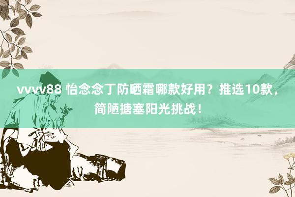 vvvv88 怡念念丁防晒霜哪款好用？推选10款，简陋搪塞阳光挑战！