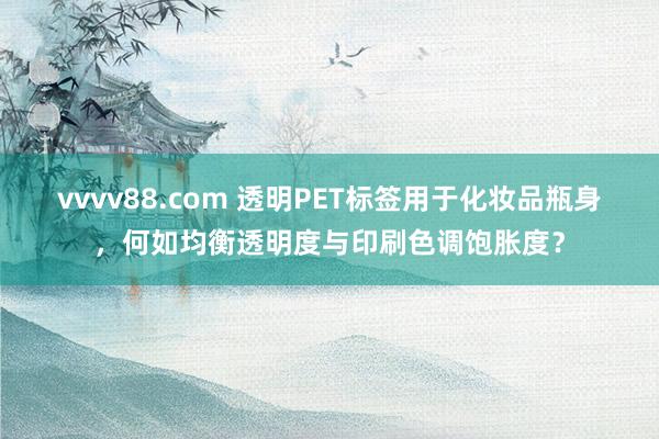 vvvv88.com 透明PET标签用于化妆品瓶身，何如均衡透明度与印刷色调饱胀度？