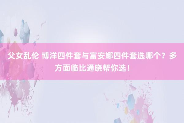 父女乱伦 博洋四件套与富安娜四件套选哪个？多方面临比通晓帮你选！