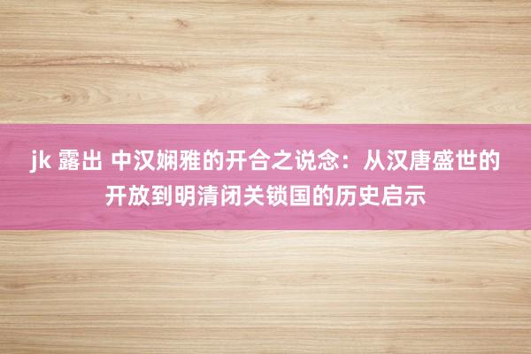 jk 露出 中汉娴雅的开合之说念：从汉唐盛世的开放到明清闭关锁国的历史启示