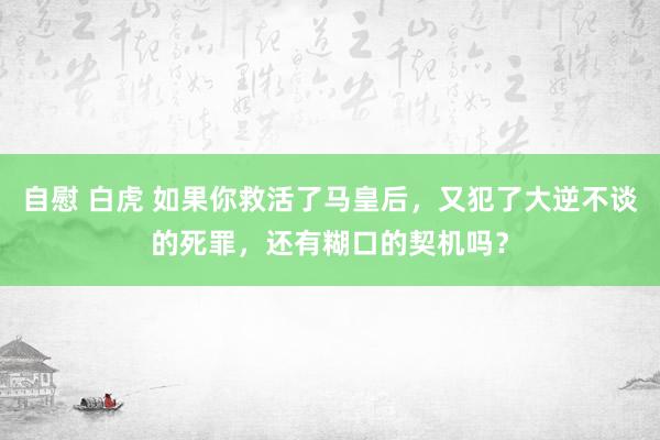 自慰 白虎 如果你救活了马皇后，又犯了大逆不谈的死罪，还有糊口的契机吗？