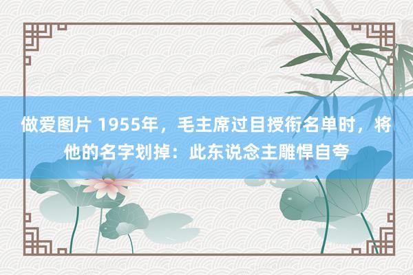 做爱图片 1955年，毛主席过目授衔名单时，将他的名字划掉：此东说念主雕悍自夸