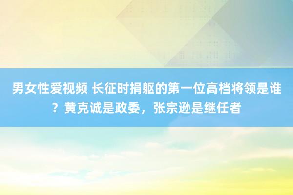 男女性爱视频 长征时捐躯的第一位高档将领是谁？黄克诚是政委，张宗逊是继任者