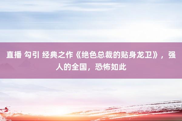 直播 勾引 经典之作《绝色总裁的贴身龙卫》，强人的全国，恐怖如此