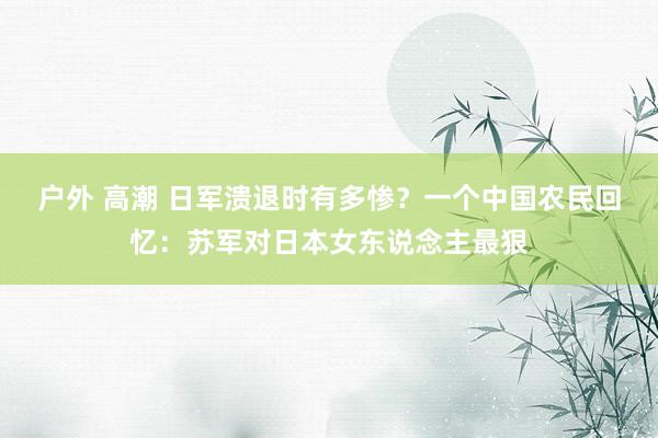 户外 高潮 日军溃退时有多惨？一个中国农民回忆：苏军对日本女东说念主最狠