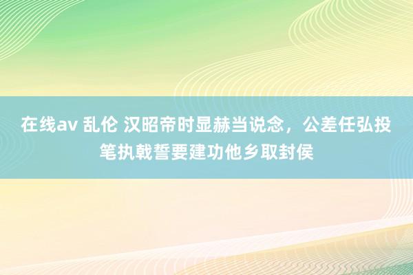 在线av 乱伦 汉昭帝时显赫当说念，公差任弘投笔执戟誓要建功他乡取封侯