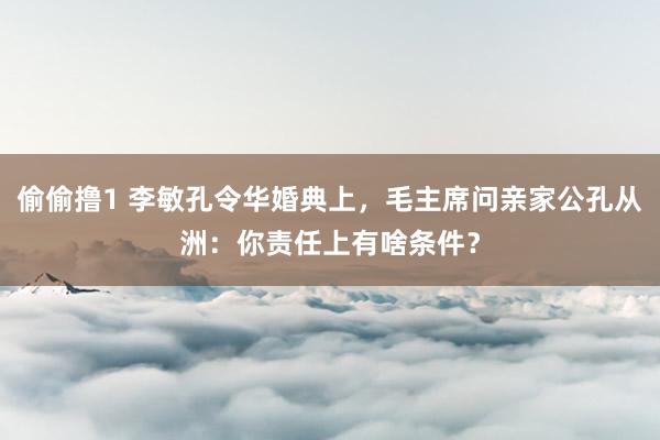 偷偷撸1 李敏孔令华婚典上，毛主席问亲家公孔从洲：你责任上有啥条件？