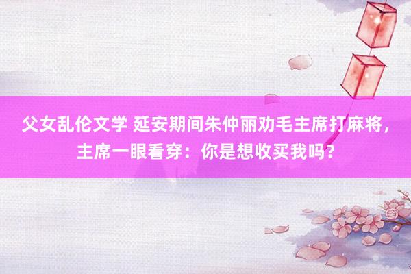 父女乱伦文学 延安期间朱仲丽劝毛主席打麻将，主席一眼看穿：你是想收买我吗？