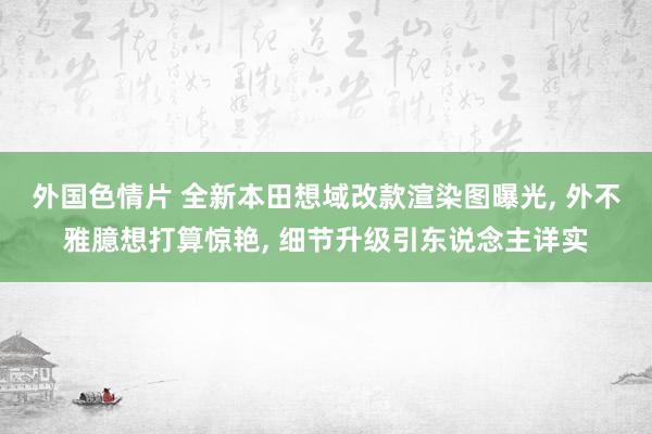 外国色情片 全新本田想域改款渲染图曝光, 外不雅臆想打算惊艳, 细节升级引东说念主详实