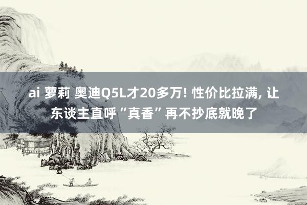 ai 萝莉 奥迪Q5L才20多万! 性价比拉满, 让东谈主直呼“真香”再不抄底就晚了