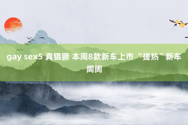 gay sex5 真猖獗 本周8款新车上市 “搓热”新车阛阓
