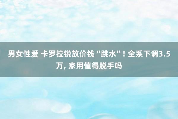 男女性爱 卡罗拉锐放价钱“跳水”! 全系下调3.5万, 家用值得脱手吗