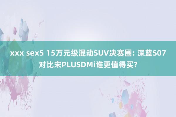 xxx sex5 15万元级混动SUV决赛圈: 深蓝S07对比宋PLUSDMi谁更值得买?