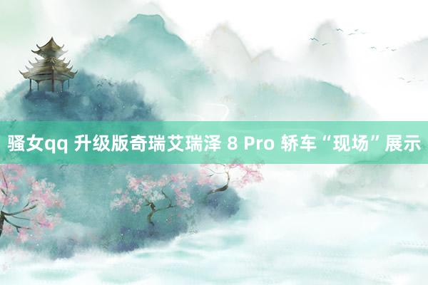 骚女qq 升级版奇瑞艾瑞泽 8 Pro 轿车“现场”展示