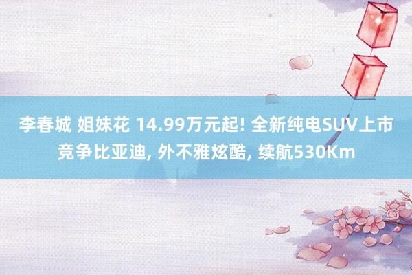 李春城 姐妹花 14.99万元起! 全新纯电SUV上市竞争比亚迪, 外不雅炫酷, 续航530Km