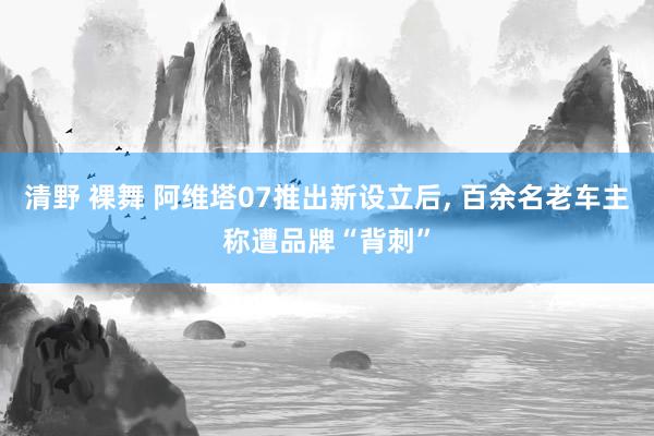 清野 裸舞 阿维塔07推出新设立后, 百余名老车主称遭品牌“背刺”