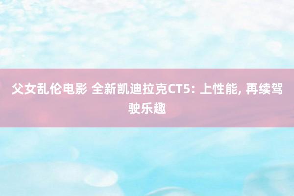 父女乱伦电影 全新凯迪拉克CT5: 上性能, 再续驾驶乐趣