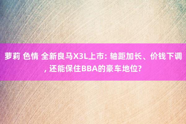 萝莉 色情 全新良马X3L上市: 轴距加长、价钱下调, 还能保住BBA的豪车地位?