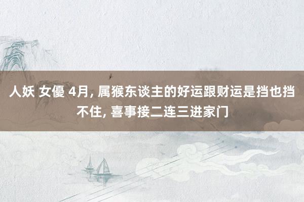 人妖 女優 4月, 属猴东谈主的好运跟财运是挡也挡不住, 喜事接二连三进家门