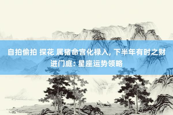自拍偷拍 探花 属猪命宫化禄入, 下半年有时之财进门庭: 星座运势领略